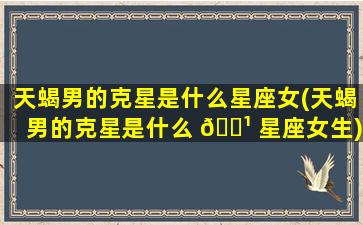 天蝎男的克星是什么星座女(天蝎男的克星是什么 🌹 星座女生)
